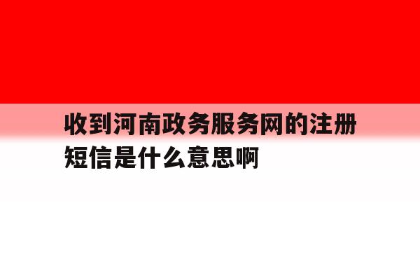 收到河南政务服务网的注册短信是什么意思啊 收到河南政务服务网的注册短信是什么意思啊