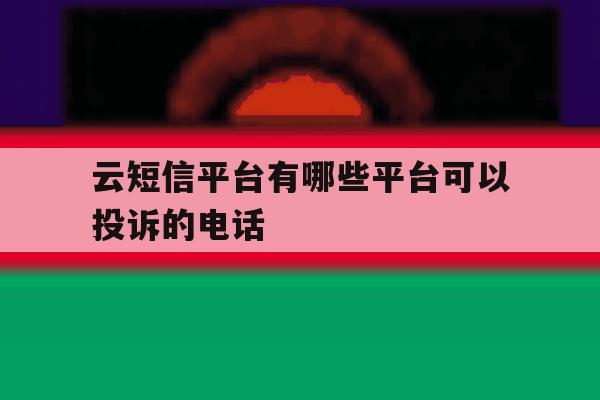 云短信平台有哪些平台可以投诉的电话 云短信平台有哪些平台可以投诉的电话
