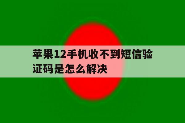 苹果12手机收不到短信验证码是怎么解决 苹果12手机收不到短信验证码是怎么解决