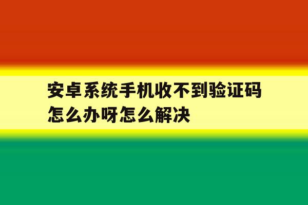 安卓系统手机收不到验证码怎么办呀怎么解决 安卓系统手机收不到验证码怎么办呀怎么解决