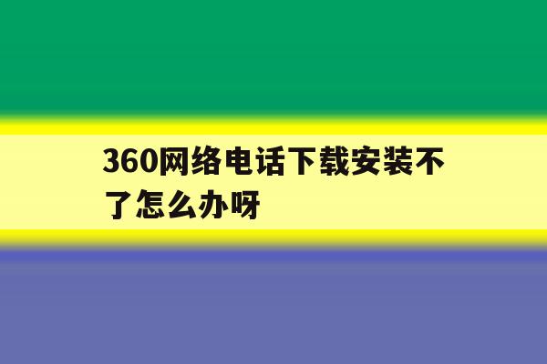 360网络电话下载安装不了怎么办呀 360网络电话下载安装不了怎么办呀