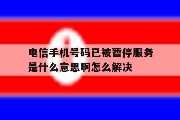 电信手机号码已被暂停服务是什么意思啊怎么解决 电信手机号码已被暂停服务是什么意思啊怎么解决