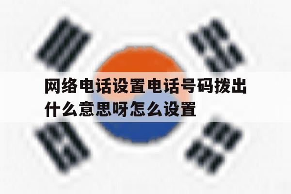 网络电话设置电话号码拨出什么意思呀怎么设置 网络电话设置电话号码拨出什么意思呀怎么设置