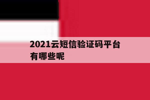 2021云短信验证码平台有哪些呢 2021云短信验证码平台有哪些呢