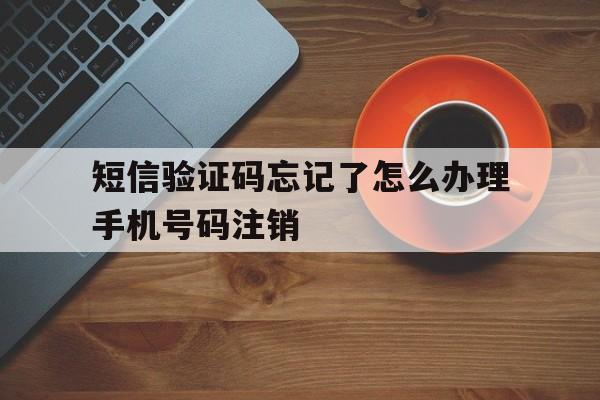 短信验证码忘记了怎么办理手机号码注销 短信验证码忘记了怎么办理手机号码注销