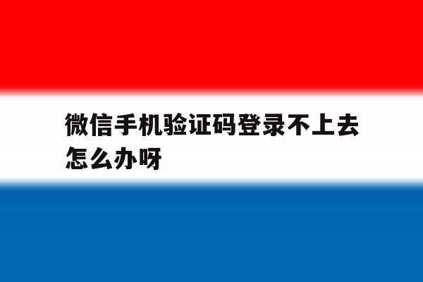 微信手机验证码登录不上去怎么办呀 微信手机验证码登录不上去怎么办呀