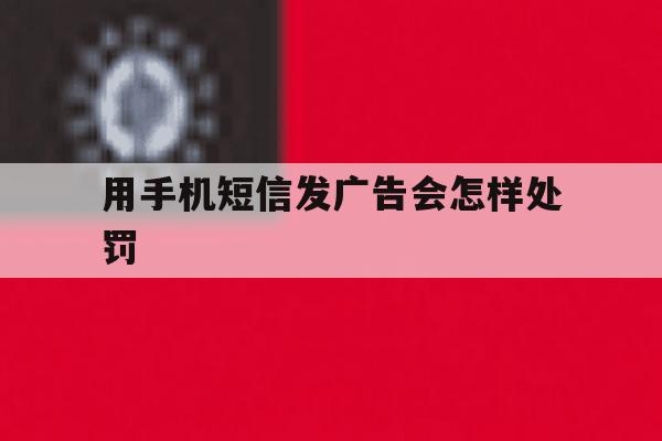 用手机短信发广告会怎样处罚 用手机短信发广告会怎样处罚