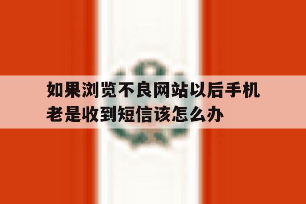 如果浏览不良网站以后手机老是收到短信该怎么办 如果浏览不良网站以后手机老是收到短信该怎么办
