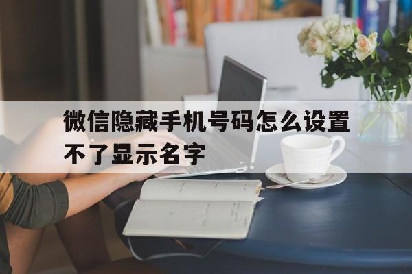 微信隐藏手机号码怎么设置不了显示名字 微信隐藏手机号码怎么设置不了显示名字
