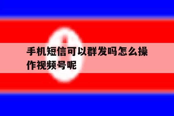 手机短信可以群发吗怎么操作视频号呢 手机短信可以群发吗怎么操作视频号呢