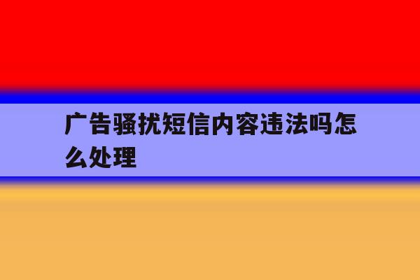 广告骚扰短信内容违法吗怎么处理 广告骚扰短信内容违法吗怎么处理