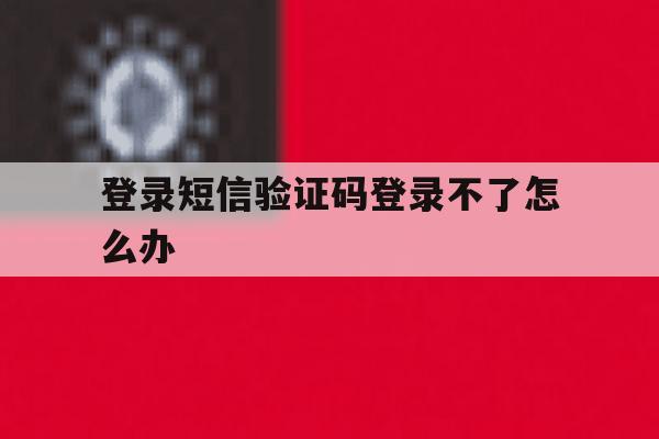 登录短信验证码登录不了怎么办