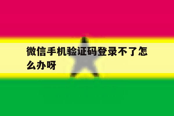 微信手机验证码登录不了怎么办呀 微信手机验证码登录不了怎么办呀
