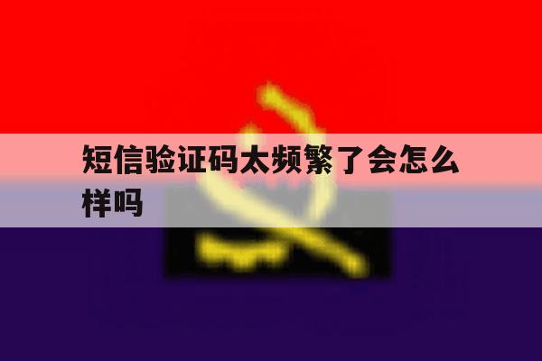 短信验证码太频繁了会怎么样吗 短信验证码太频繁了会怎么样吗
