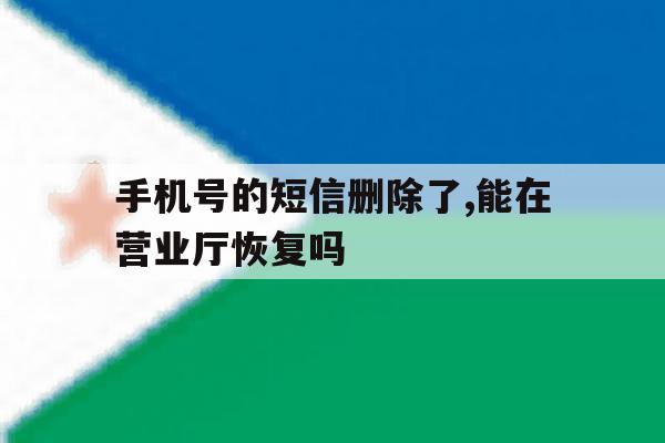 手机号的短信删除了,能在营业厅恢复吗 手机号的短信删除了,能在营业厅恢复吗