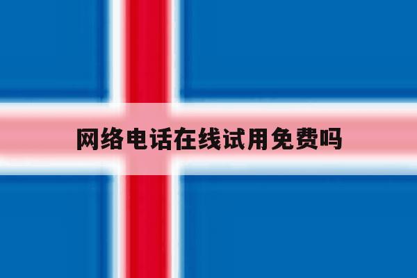 网络电话在线试用免费吗 网络电话在线试用免费吗