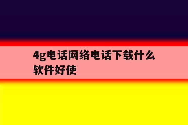 4g电话网络电话下载什么软件好使 4g电话网络电话下载什么软件好使