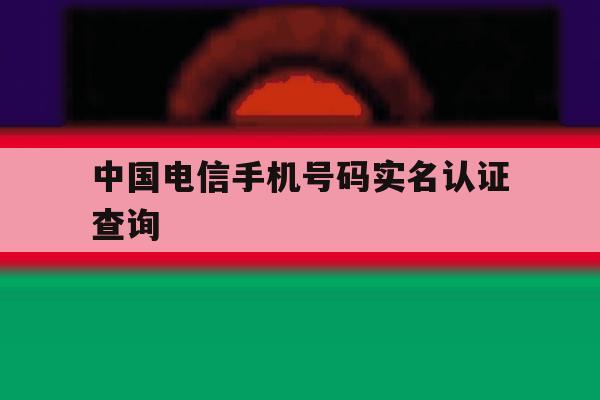 中国电信手机号码实名认证查询 中国电信手机号码实名认证查询