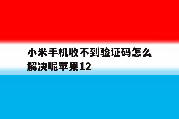 小米手机收不到验证码怎么解决呢苹果12 小米手机收不到验证码怎么解决呢苹果12