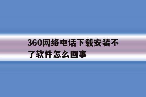360网络电话下载安装不了软件怎么回事 360网络电话下载安装不了软件怎么回事