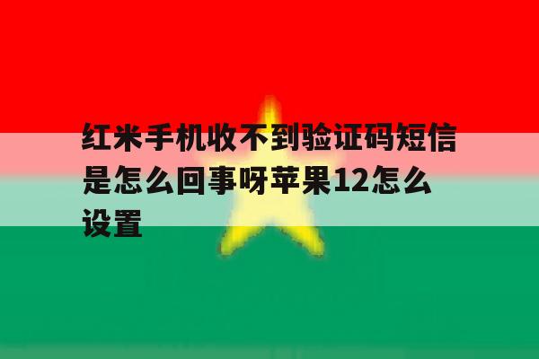 红米手机收不到验证码短信是怎么回事呀苹果12怎么设置 红米手机收不到验证码短信是怎么回事呀苹果12怎么设置