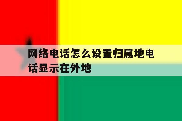 网络电话怎么设置归属地电话显示在外地 网络电话怎么设置归属地电话显示在外地