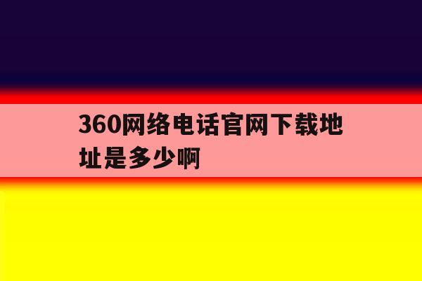 360网络电话官网下载地址是多少啊 360网络电话官网下载地址是多少啊