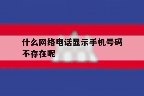 什么网络电话显示手机号码不存在呢 什么网络电话显示手机号码不存在呢