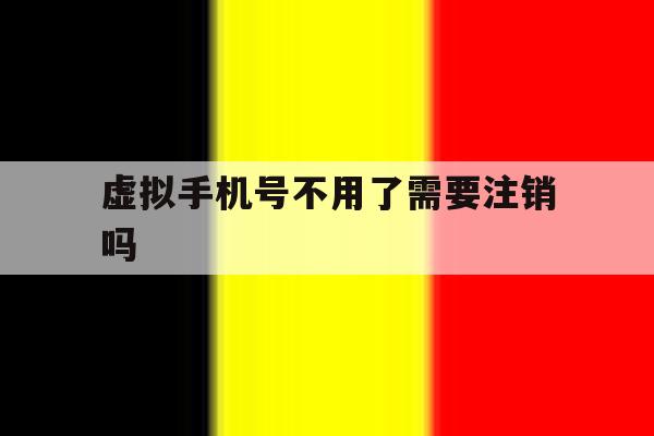虚拟手机号不用了需要注销吗 虚拟手机号不用了需要注销吗