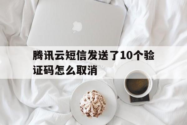 腾讯云短信发送了10个验证码怎么取消 腾讯云短信发送了10个验证码怎么取消