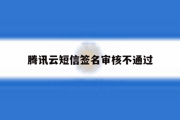 腾讯云短信签名审核不通过 腾讯云短信签名审核不通过