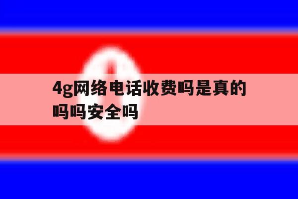 4g网络电话收费吗是真的吗吗安全吗 4g网络电话收费吗是真的吗吗安全吗