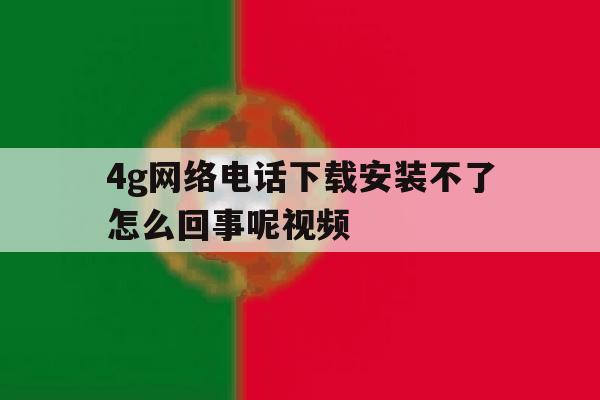 4g网络电话下载安装不了怎么回事呢视频 4g网络电话下载安装不了怎么回事呢视频