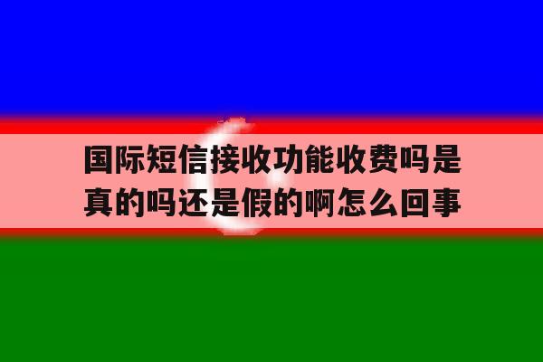 国际短信接收功能收费吗是真的吗还是假的啊怎么回事 国际短信接收功能收费吗是真的吗还是假的啊怎么回事