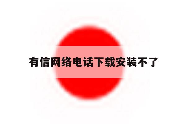 有信网络电话下载安装不了 有信网络电话下载安装不了