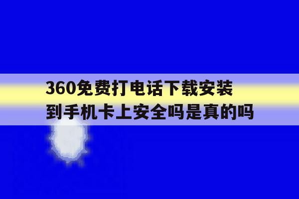 360免费打电话下载安装到手机卡上安全吗是真的吗 360免费打电话下载安装到手机卡上安全吗是真的吗