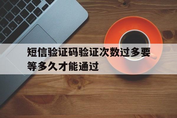 短信验证码验证次数过多要等多久才能通过 短信验证码验证次数过多要等多久才能通过