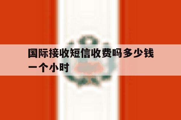 国际接收短信收费吗多少钱一个小时 国际接收短信收费吗多少钱一个小时