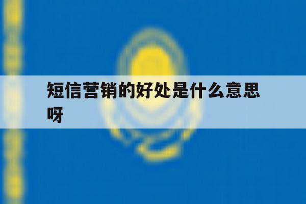 短信营销的好处是什么意思呀 短信营销的好处是什么意思呀