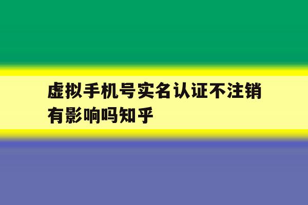 虚拟手机号实名认证不注销有影响吗知乎 虚拟手机号实名认证不注销有影响吗知乎