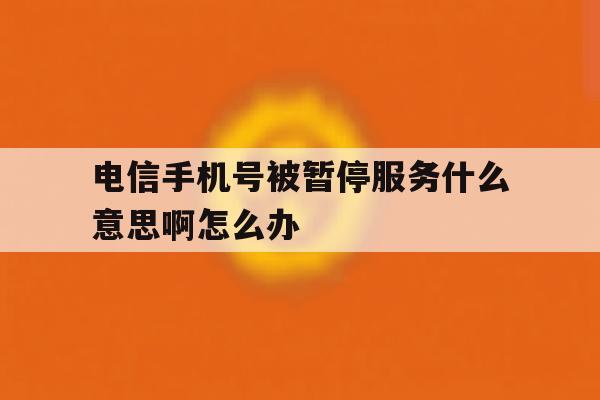 电信手机号被暂停服务什么意思啊怎么办 电信手机号被暂停服务什么意思啊怎么办