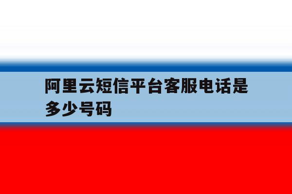 阿里云短信平台客服电话是多少号码 阿里云短信平台客服电话是多少号码