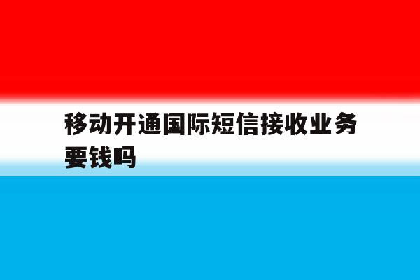 移动开通国际短信接收业务要钱吗 移动开通国际短信接收业务要钱吗