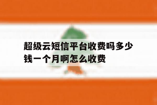 超级云短信平台收费吗多少钱一个月啊怎么收费 超级云短信平台收费吗多少钱一个月啊怎么收费