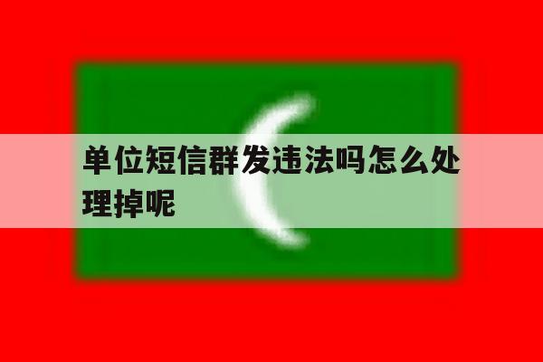 单位短信群发违法吗怎么处理掉呢 单位短信群发违法吗怎么处理掉呢