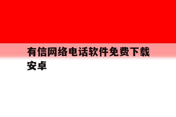 有信网络电话软件免费下载安卓 有信网络电话软件免费下载安卓