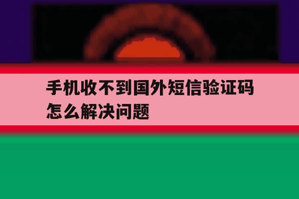 手机收不到国外短信验证码怎么解决问题 手机收不到国外短信验证码怎么解决问题