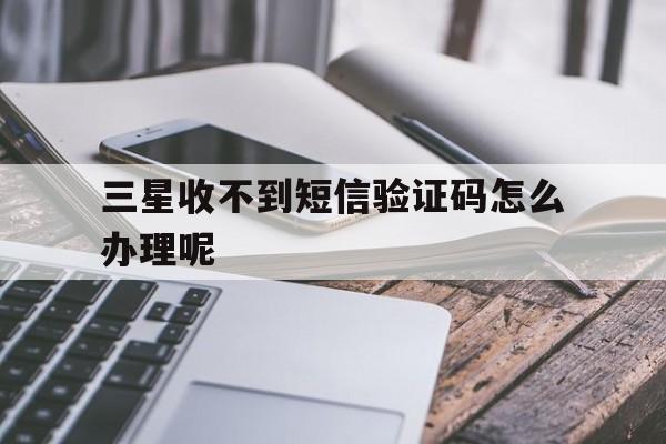 三星收不到短信验证码怎么办理呢 三星收不到短信验证码怎么办理呢