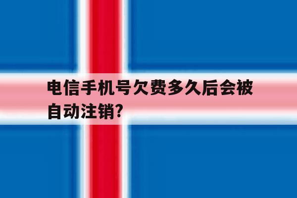 电信手机号欠费多久后会被自动注销? 电信手机号欠费多久后会被自动注销?