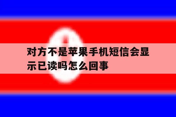 对方不是苹果手机短信会显示已读吗怎么回事 对方不是苹果手机短信会显示已读吗怎么回事